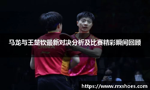 马龙与王楚钦最新对决分析及比赛精彩瞬间回顾