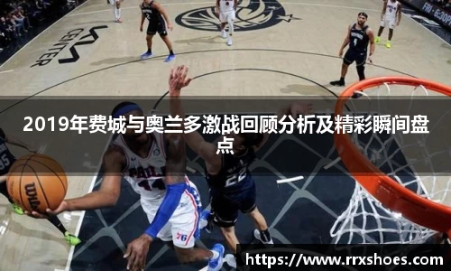 2019年费城与奥兰多激战回顾分析及精彩瞬间盘点